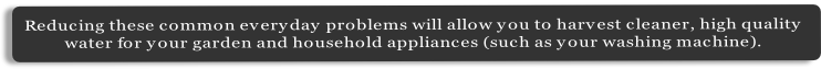 Reducing these common everyday problems will allow you to harvest cleaner, high quality 
water for your garden and household appliances (such as your washing machine).
